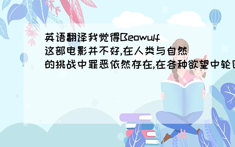 英语翻译我觉得Beowulf这部电影并不好,在人类与自然的挑战中罪恶依然存在,在各种欲望中轮回.Hrothgar如此,Beowulf也在走老路,然后呢,或许有一天出现真正的英雄!