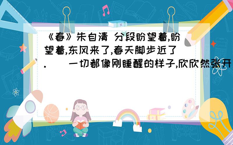 《春》朱自清 分段盼望着,盼望着,东风来了,春天脚步近了.　　一切都像刚睡醒的样子,欣欣然张开了眼.山朗润起来了,水涨起来了,太阳的脸红起来了.　　小草偷偷地从土里钻出来,嫩嫩的,绿