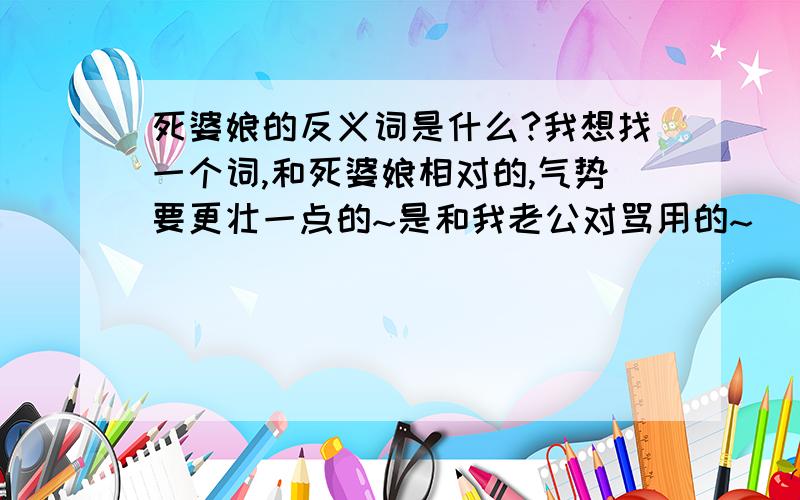 死婆娘的反义词是什么?我想找一个词,和死婆娘相对的,气势要更壮一点的~是和我老公对骂用的~