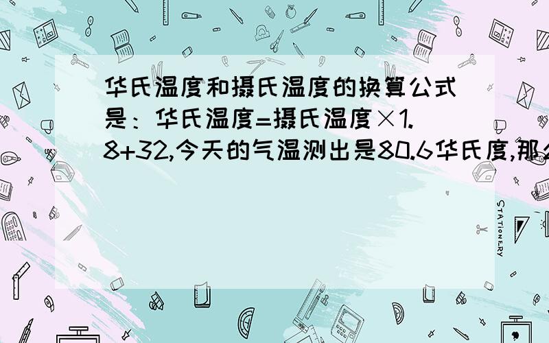 华氏温度和摄氏温度的换算公式是：华氏温度=摄氏温度×1.8+32,今天的气温测出是80.6华氏度,那么相当于（  ）摄氏度?谢谢!