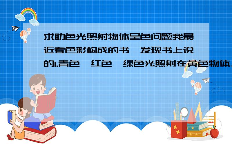 求助色光照射物体呈色问题我最近看色彩构成的书,发现书上说的1.青色、红色、绿色光照射在黄色物体上青色被吸收,而红绿两种色光被反射,为什么呢?记得物理上说的是反射同种色光啊,应该