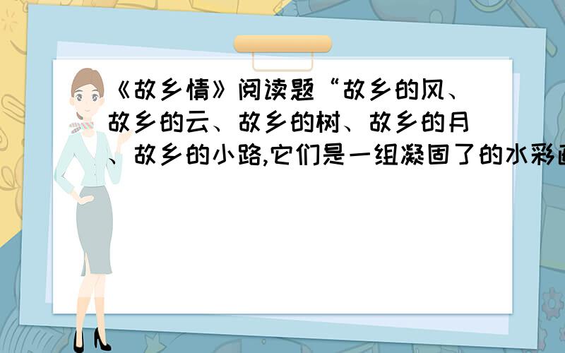 《故乡情》阅读题“故乡的风、故乡的云、故乡的树、故乡的月、故乡的小路,它们是一组凝固了的水彩画,紧紧嵌在我心里.”把这句话改写成“像……一样……”的句式,并思考体会“嵌”字