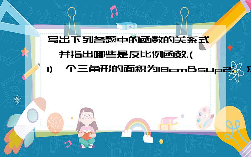 写出下列各题中的函数的关系式,并指出哪些是反比例函数.(1)一个三角形的面积为18cm²,求它的底y(cm）及相应的高x（cm）之间的关系；(2)当路程s是常数（不为0）时,时间t与速度v的函数关系