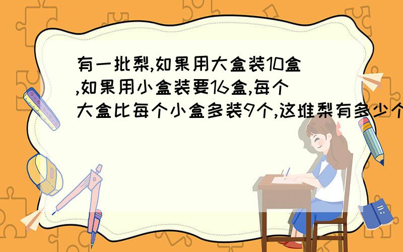 有一批梨,如果用大盒装10盒,如果用小盒装要16盒,每个大盒比每个小盒多装9个,这堆梨有多少个?快