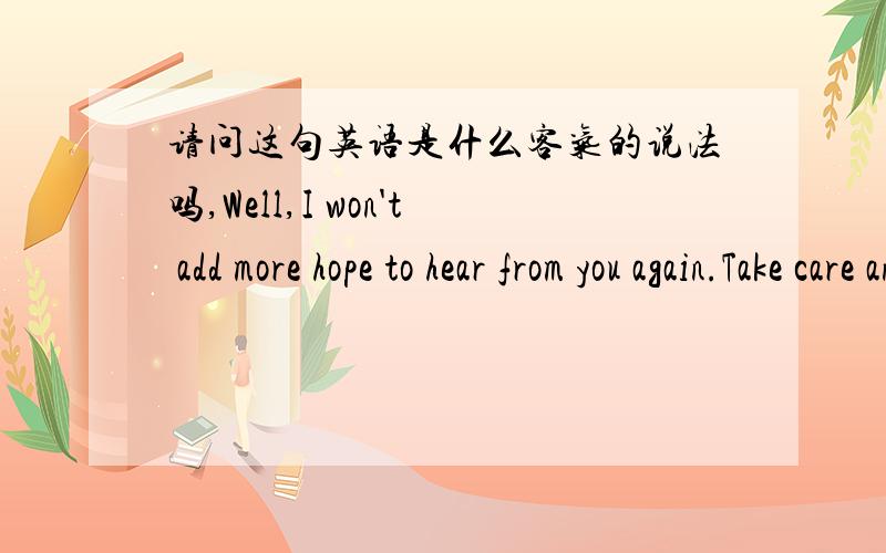 请问这句英语是什么客气的说法吗,Well,I won't add more hope to hear from you again.Take care and hope you are doing fine.我知道怎么翻译,只是想知道这是不是 －我不想在和你联系了－的客气的说法.