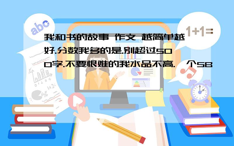 我和书的故事 作文 越简单越好.分数我多的是.别超过500字.不要恨难的我水品不高.一个SB