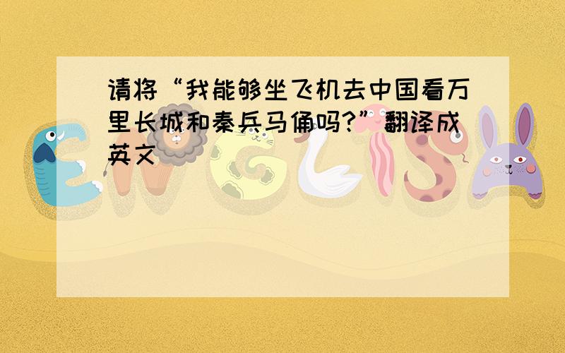 请将“我能够坐飞机去中国看万里长城和秦兵马俑吗?”翻译成英文