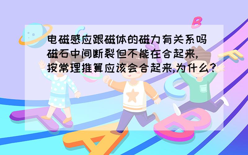 电磁感应跟磁体的磁力有关系吗磁石中间断裂但不能在合起来,按常理推算应该会合起来,为什么?