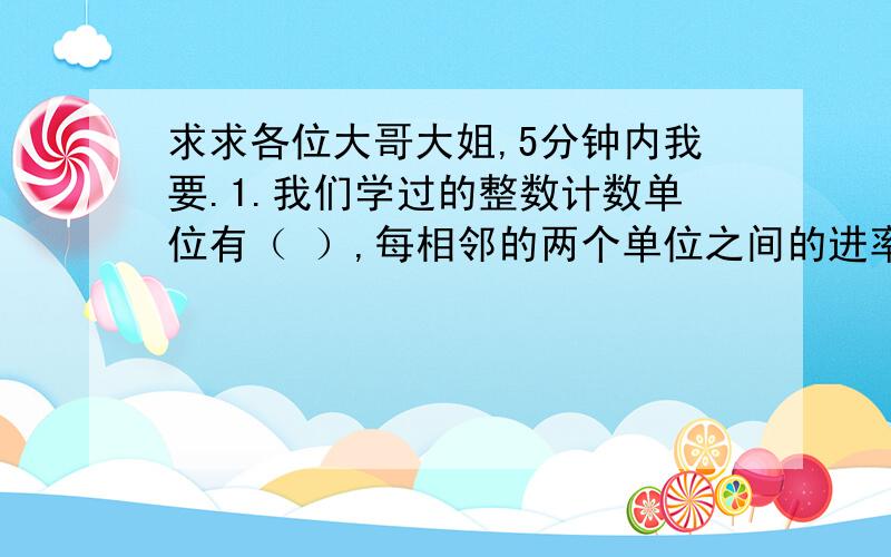 求求各位大哥大姐,5分钟内我要.1.我们学过的整数计数单位有（ ）,每相邻的两个单位之间的进率是（ ）.2.从个位到千亿位分（ ）级,（ ）是（ ）级,（ ）是（ ）级,（ ）是（ ）级.3.1295330000