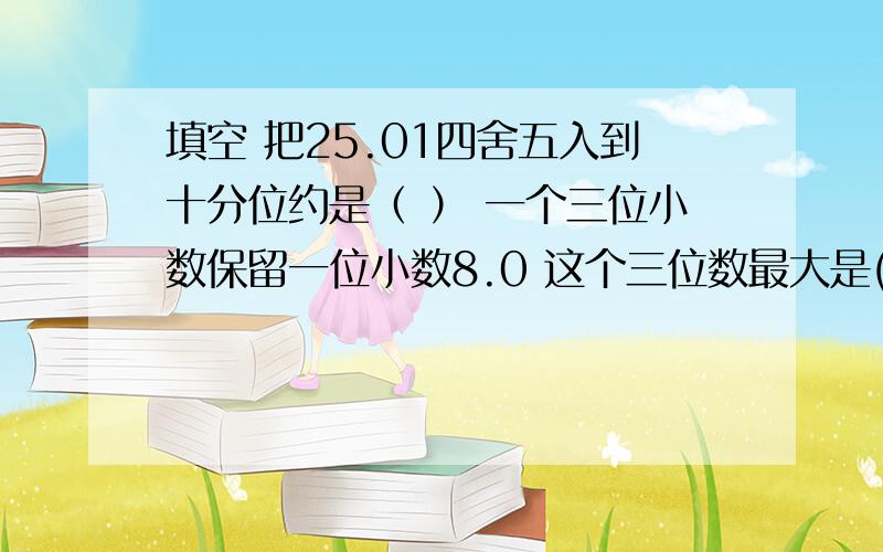 填空 把25.01四舍五入到十分位约是（ ） 一个三位小数保留一位小数8.0 这个三位数最大是( )最小的数( )20以内 既是质数又是偶数的数是（ ）既是奇数又是合数的数（ ）一又2/5里面是（ ）1/20