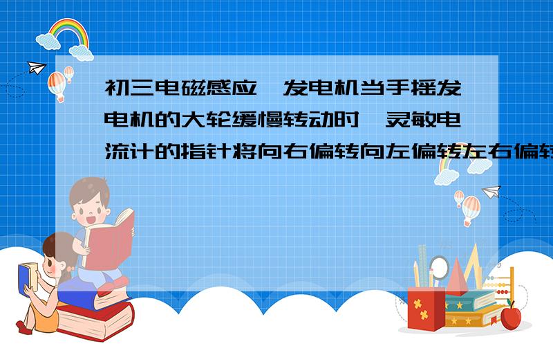 初三电磁感应,发电机当手摇发电机的大轮缓慢转动时,灵敏电流计的指针将向右偏转向左偏转左右偏转静止不动