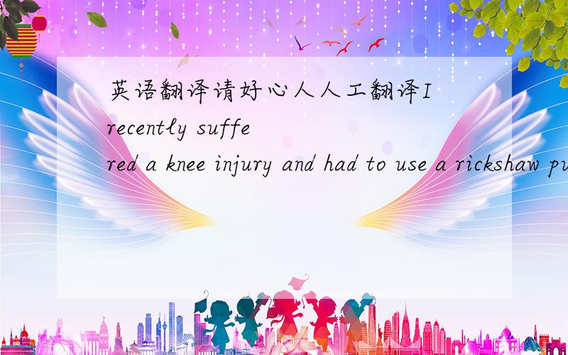 英语翻译请好心人人工翻译I recently suffered a knee injury and had to use a rickshaw puller to take me to the hospital every day ,i also had to use these trips to get all the stuff i needed like medicines,milk,fruit and so on.As I couldn't