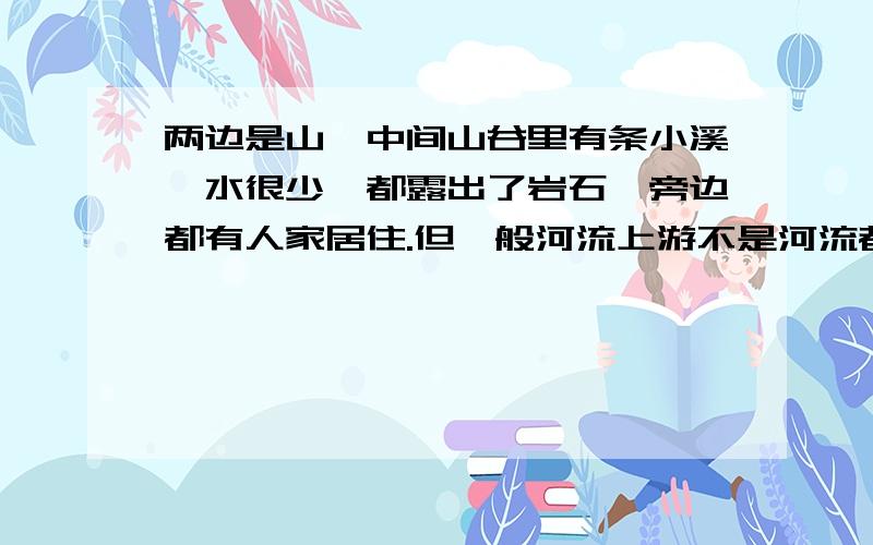 两边是山,中间山谷里有条小溪,水很少,都露出了岩石,旁边都有人家居住.但一般河流上游不是河流都很湍急么,怎么会出现这种现象,请用稍专业的话来解释.感激不尽,主要说明下河流,它的地貌