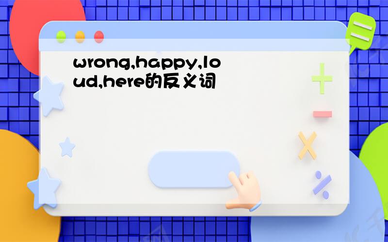 wrong,happy,loud,here的反义词