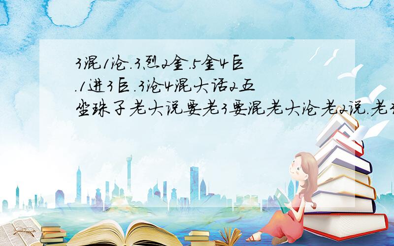 3混1沧.3烈2金.5金4巨.1进3巨.3沧4混大话2五坐珠子老大说要老3要混老大沧老2说.老3要烈老2要金老3说.老5要金老4要巨老4说.老大要金老3要巨老5说.熬3要沧老4要混谢谢帮我算下等着转