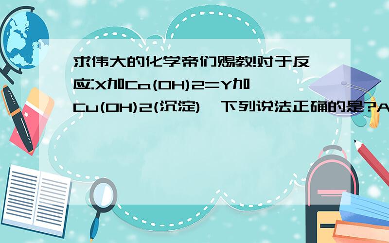 求伟大的化学帝们赐教!对于反应:X加Ca(OH)2=Y加Cu(OH)2(沉淀),下列说法正确的是?A、该反应类型可能是分解反应B、X和Y的相对分子质量之差为18C、X可能是CuCl2或Fe2(SO4)3D、Y可能是CaCl2或Ca(NO3)21、回