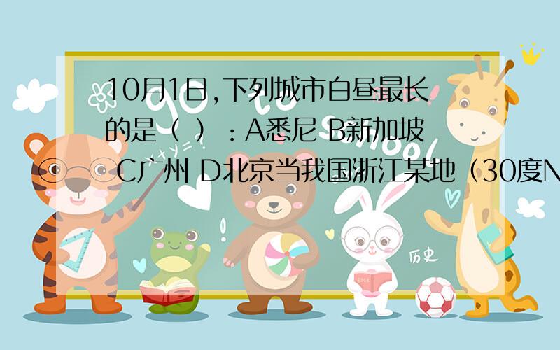 10月1日,下列城市白昼最长的是（ ）：A悉尼 B新加坡 C广州 D北京当我国浙江某地（30度N,120度E）7月中旬一天正午,阿根廷某地（30度S,60度W）的农民正在：（ ）A刚起床吃早饭 B在田间割麦子 C