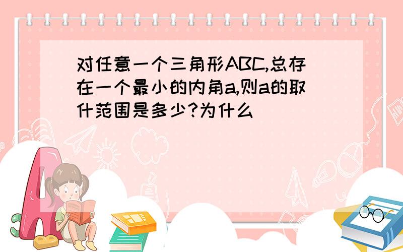 对任意一个三角形ABC,总存在一个最小的内角a,则a的取什范围是多少?为什么