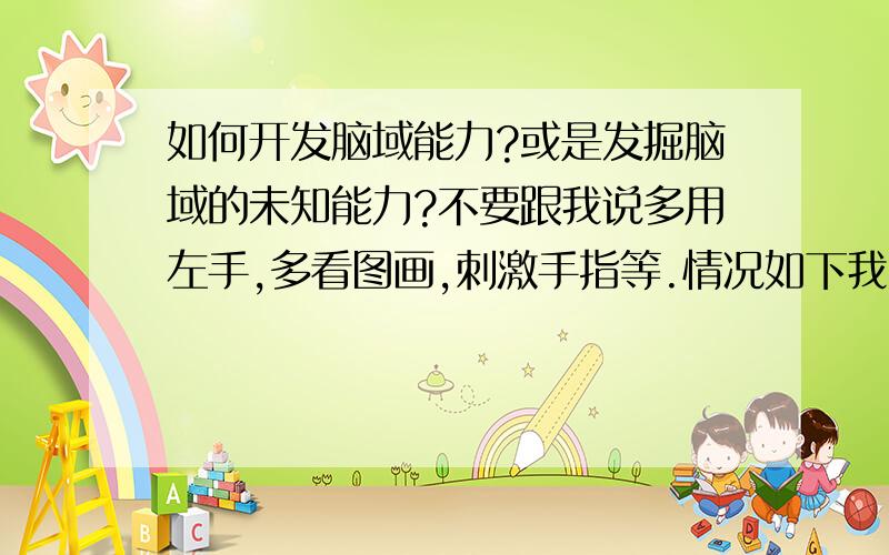 如何开发脑域能力?或是发掘脑域的未知能力?不要跟我说多用左手,多看图画,刺激手指等.情况如下我天生是右脑思维者,但很不善于用左半身,也就是说如果我左半身和右半身同样灵活的话,也