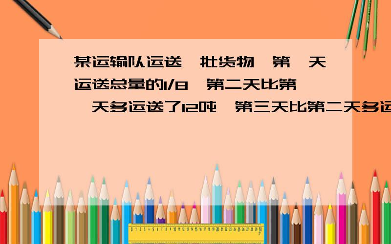 某运输队运送一批货物,第一天运送总量的1/8,第二天比第一天多运送了12吨,第三天比第二天多运了6吨,这时正好运送了总量的半.这批货物共有多少吨?