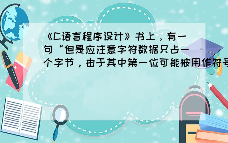 《C语言程序设计》书上，有一句“但是应注意字符数据只占一个字节，由于其中第一位可能被用作符号位，固此。”