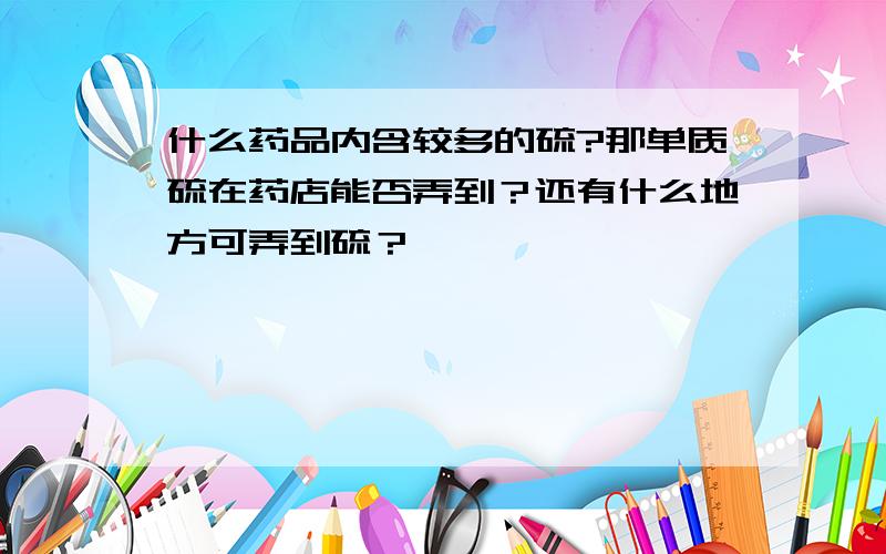 什么药品内含较多的硫?那单质硫在药店能否弄到？还有什么地方可弄到硫？