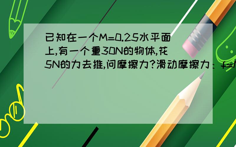 已知在一个M=0.25水平面上,有一个重30N的物体,花5N的力去推,问摩擦力?滑动摩擦力：f=MN(0