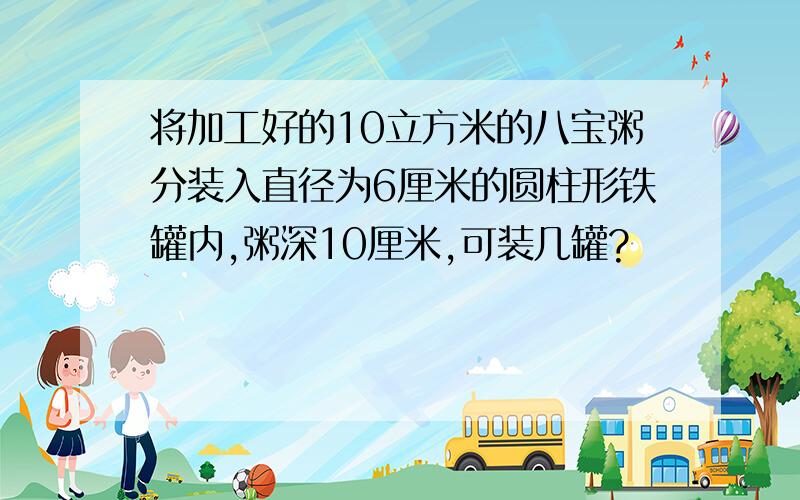 将加工好的10立方米的八宝粥分装入直径为6厘米的圆柱形铁罐内,粥深10厘米,可装几罐?