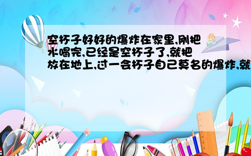 空杯子好好的爆炸在家里,刚把水喝完,已经是空杯子了,就把放在地上,过一会杯子自己莫名的爆炸,就像装满开水爆开样子.当时把我吓死了,我以为闹鬼了.上网查不到为什么.这是什么情况?