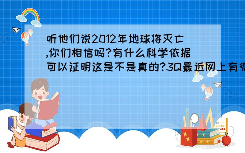 听他们说2012年地球将灭亡,你们相信吗?有什么科学依据可以证明这是不是真的?3Q最近网上有很多关于2012年地球灭亡的日记,你们相信吗?这是制造的谎言还是真的?有什么科学依据?