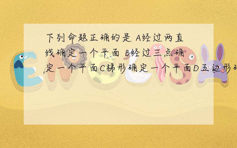 下列命题正确的是 A经过两直线确定一个平面 B经过三点确定一个平面C梯形确定一个平面D五边形确定一个平面四个选项详解 原因 按照理解的角度