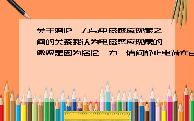 关于洛伦兹力与电磁感应现象之间的关系我认为电磁感应现象的微观是因为洛伦兹力,请问静止电荷在B改变时是否会受力?当线圈不动,只改变B时为何会有电流产生?