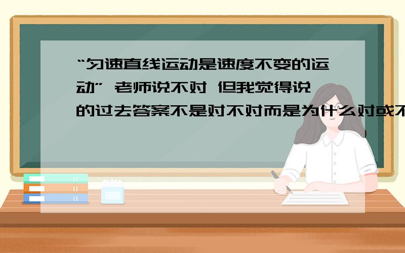 “匀速直线运动是速度不变的运动” 老师说不对 但我觉得说的过去答案不是对不对而是为什么对或不对 我们老师认为不对是因为题没有说方向,但我认为“速度不变的运动”是一个大类,而