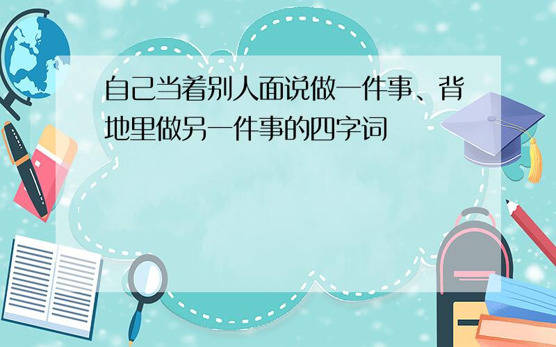 自己当着别人面说做一件事、背地里做另一件事的四字词