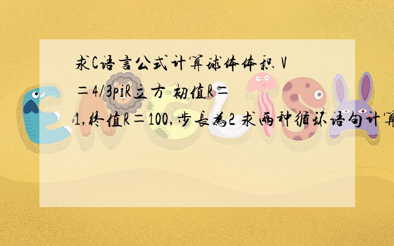 求C语言公式计算球体体积 V＝4/3piR立方 初值R＝1,终值R＝100,步长为2 求两种循环语句计算,急…