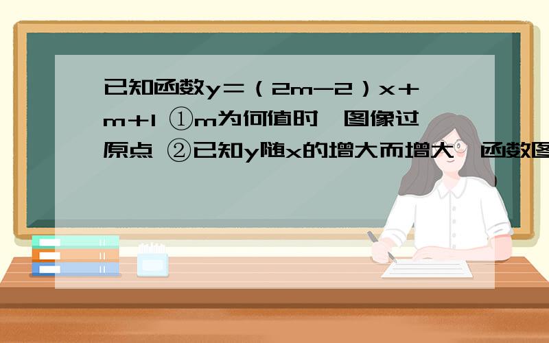 已知函数y＝（2m-2）x＋m＋1 ①m为何值时,图像过原点 ②已知y随x的增大而增大,函数图像与y轴交点在x轴上方,求m的取值范围