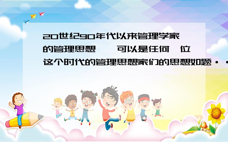 20世纪90年代以来管理学家的管理思想——可以是任何一位这个时代的管理思想家们的思想如题···