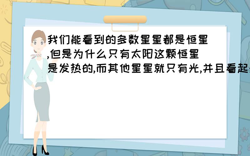 我们能看到的多数星星都是恒星,但是为什么只有太阳这颗恒星是发热的,而其他星星就只有光,并且看起来很小这些仅仅只是因为太阳距离地球近吗?这样很难置信:宇宙中那么多的恒星,而且有