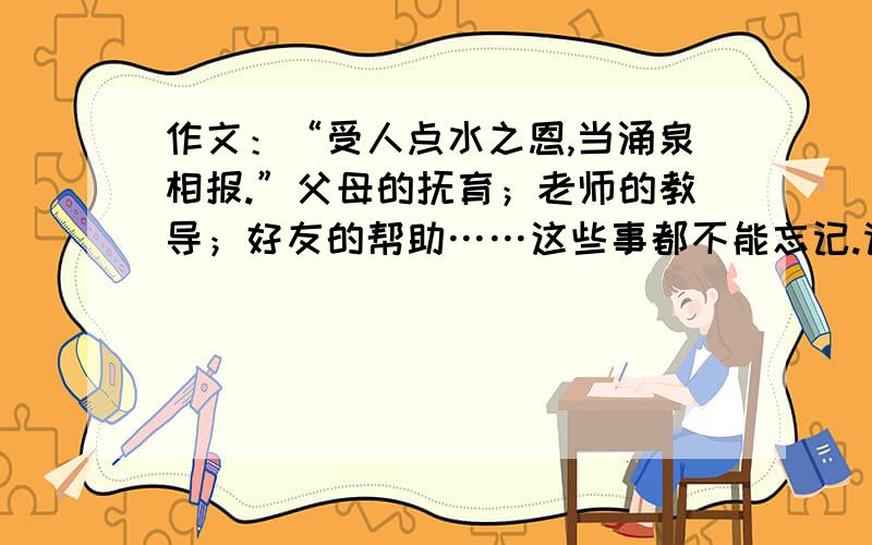 作文：“受人点水之恩,当涌泉相报.”父母的抚育；老师的教导；好友的帮助……这些事都不能忘记.请你围绕“报答”,自选角度,写一篇500字以上的记事作文,（恳求路过者帮助!）