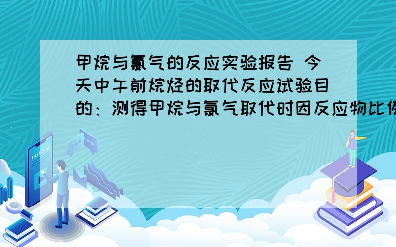 甲烷与氯气的反应实验报告 今天中午前烷烃的取代反应试验目的：测得甲烷与氯气取代时因反应物比例不同而导致的不同产物各是什么实验用品：注意事项：是甲烷与氯气的取代反应的实验