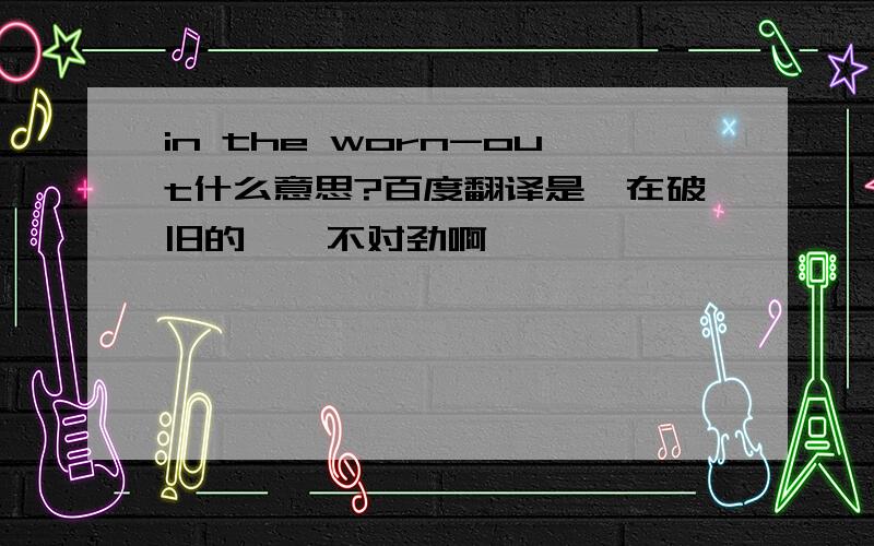 in the worn-out什么意思?百度翻译是＂在破旧的＂,不对劲啊