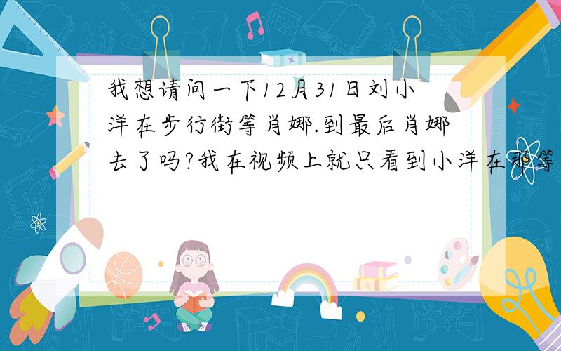 我想请问一下12月31日刘小洋在步行街等肖娜.到最后肖娜去了吗?我在视频上就只看到小洋在那等.没有看到肖娜啊?请问到最后肖娜去了吗?最好有视频的.真希望她能去.