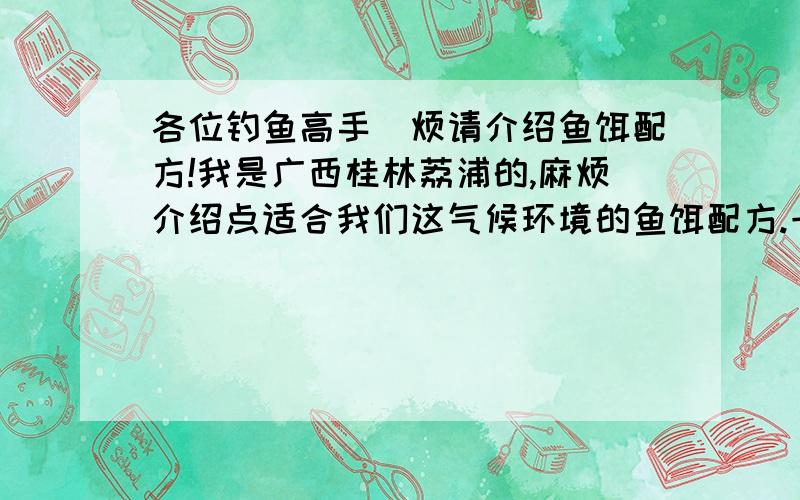 各位钓鱼高手`烦请介绍鱼饵配方!我是广西桂林荔浦的,麻烦介绍点适合我们这气候环境的鱼饵配方.一般都是去河边水库钓手杆.主钓鲤鱼鲫鱼,也有草鱼大头鱼鲢鱼.求秘方!方便简单易行即可!