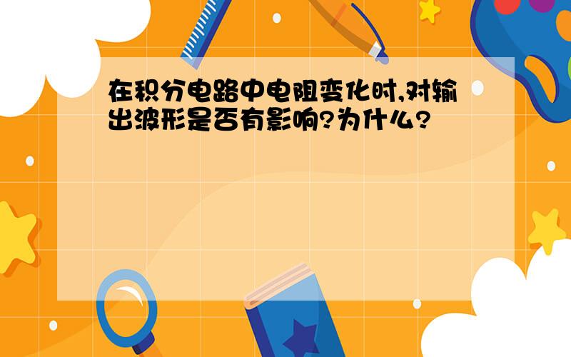 在积分电路中电阻变化时,对输出波形是否有影响?为什么?