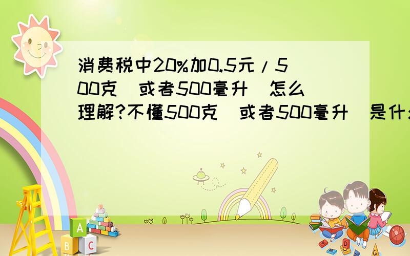 消费税中20%加0.5元/500克(或者500毫升)怎么理解?不懂500克(或者500毫升）是什么意思