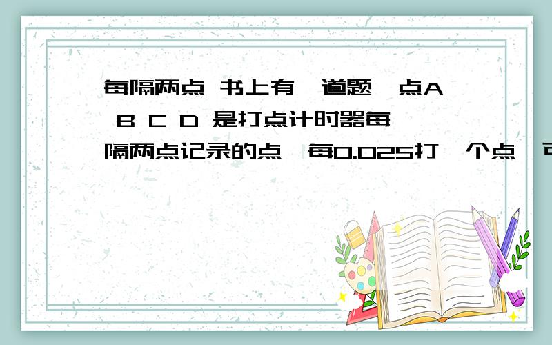 每隔两点 书上有一道题,点A B C D 是打点计时器每隔两点记录的点,每0.02S打一个点,可是算A-D时间的时候用的是 0.2×2×3 我的理解是 0.2×3×3 这个 每隔 是不是指 隔一个点的第二个点啊?