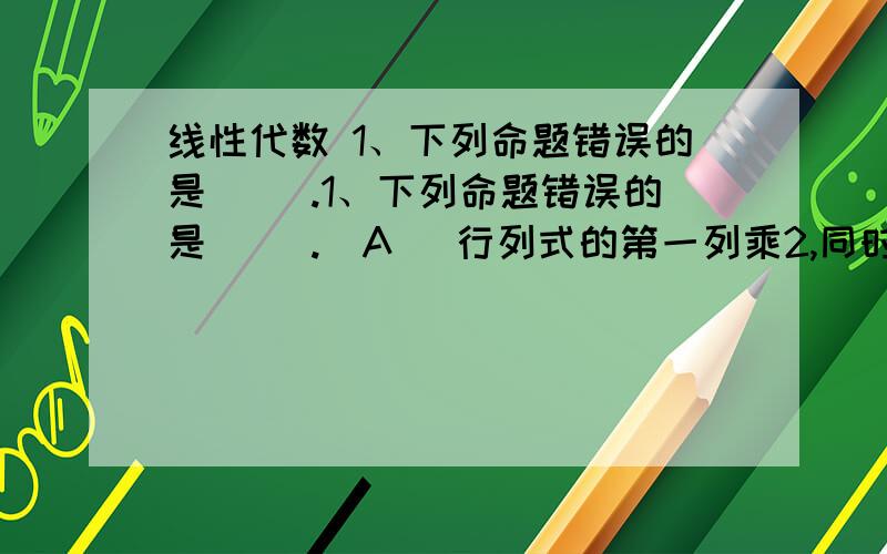 线性代数 1、下列命题错误的是（ ）.1、下列命题错误的是（ ）.(A) 行列式的第一列乘2,同时第二列除2,行列式的值不变.(B) 互换行列式的第一行和第三行,行列式的值不变.(C) 互换行列式的任