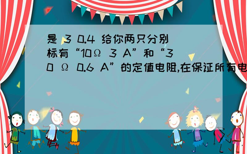 是 3 0.4 给你两只分别标有“10Ω 3 A”和“30 Ω 0.6 A”的定值电阻,在保证所有电路元件安全的前提下,把它们并联接人电路,则电路两端允许加的最大电压为____V,干路中允许通过的最大电流为____A