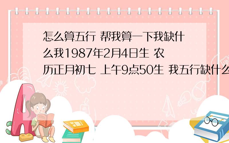 怎么算五行 帮我算一下我缺什么我1987年2月4日生 农历正月初七 上午9点50生 我五行缺什么