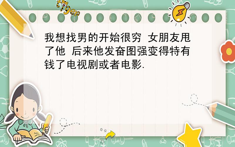 我想找男的开始很穷 女朋友甩了他 后来他发奋图强变得特有钱了电视剧或者电影.